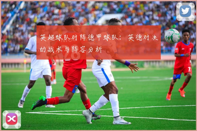 英超球队对阵德甲球队:英德对决的战术与阵容分析