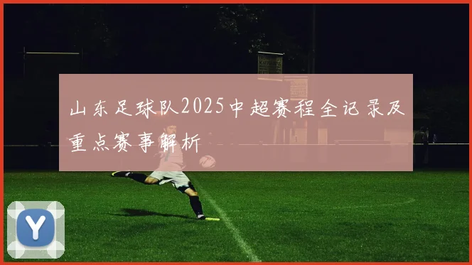 山东足球队2025中超赛程全记录及重点赛事解析
