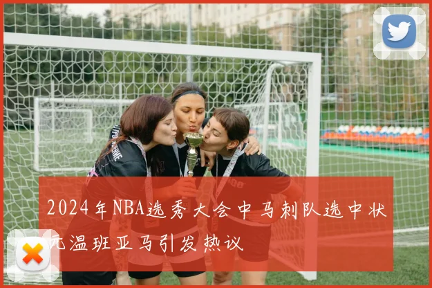 2024年NBA选秀大会中马刺队选中状元温班亚马引发热议